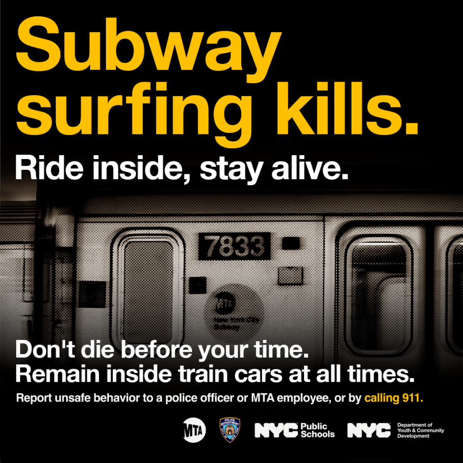 Subway surfing kills. Ride inside, stay alive. Don't die before your time. Remain inside the train car at all times. Report unsafe behavior to a police officer or MTA employee, or by calling 911. 
